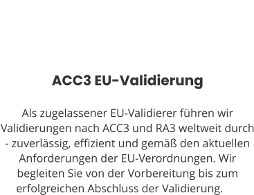 ACC3 EU-Validierung  Als zugelassener EU-Validierer führen wir Validierungen nach ACC3 und RA3 weltweit durch - zuverlässig, effizient und gemäß den aktuellen Anforderungen der EU-Verordnungen. Wir begleiten Sie von der Vorbereitung bis zum erfolgreichen Abschluss der Validierung.ng.